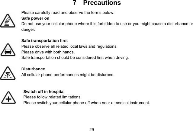   297  Precautions Please carefully read and observe the terms below: Safe power on Do not use your cellular phone where it is forbidden to use or you might cause a disturbance or danger.  Safe transportation first Please observe all related local laws and regulations. Please drive with both hands.   Safe transportation should be considered first when driving.  Disturbance All cellular phone performances might be disturbed.    Switch off in hospital    Please follow related limitations. Please switch your cellular phone off when near a medical instrument.    