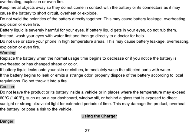   37overheating, explosion or even fire. Keep metal objects away so they do not come in contact with the battery or its connectors as it may cause the battery to short circuit, overheat or explode.   Do not weld the polarities of the battery directly together. This may cause battery leakage, overheating, explosion or even fire. Battery liquid is severely harmful for your eyes. If battery liquid gets in your eyes, do not rub them.   Instead, wash your eyes with water first and then go directly to a doctor for help. Do not use or store your phone in high temperature areas. This may cause battery leakage, overheating, explosion or even fire. Warning: Replace the battery when the normal usage time begins to decrease or if you notice the battery is overheated or has changed shape or color.   If battery liquid leaks onto your skin or clothes, immediately wash the affected parts with water.   If the battery begins to leak or emits a strange odor, properly dispose of the battery according to local regulations. Do not throw it into a fire.   Caution: Do not leave the product or its battery inside a vehicle or in places where the temperature may exceed 60°C (140°F), such as on a car dashboard, window sill, or behind a glass that is exposed to direct sunlight or strong ultraviolet light for extended periods of time. This may damage the product, overheat the battery, or pose a risk to the vehicle.   Using the Charger Danger: 