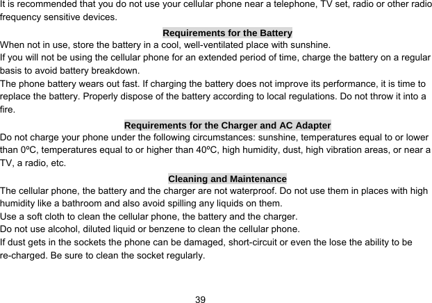   39It is recommended that you do not use your cellular phone near a telephone, TV set, radio or other radio frequency sensitive devices. Requirements for the Battery When not in use, store the battery in a cool, well-ventilated place with sunshine. If you will not be using the cellular phone for an extended period of time, charge the battery on a regular basis to avoid battery breakdown. The phone battery wears out fast. If charging the battery does not improve its performance, it is time to replace the battery. Properly dispose of the battery according to local regulations. Do not throw it into a fire. Requirements for the Charger and AC Adapter Do not charge your phone under the following circumstances: sunshine, temperatures equal to or lower than 0ºC, temperatures equal to or higher than 40ºC, high humidity, dust, high vibration areas, or near a TV, a radio, etc. Cleaning and Maintenance The cellular phone, the battery and the charger are not waterproof. Do not use them in places with high humidity like a bathroom and also avoid spilling any liquids on them. Use a soft cloth to clean the cellular phone, the battery and the charger. Do not use alcohol, diluted liquid or benzene to clean the cellular phone. If dust gets in the sockets the phone can be damaged, short-circuit or even the lose the ability to be re-charged. Be sure to clean the socket regularly. 