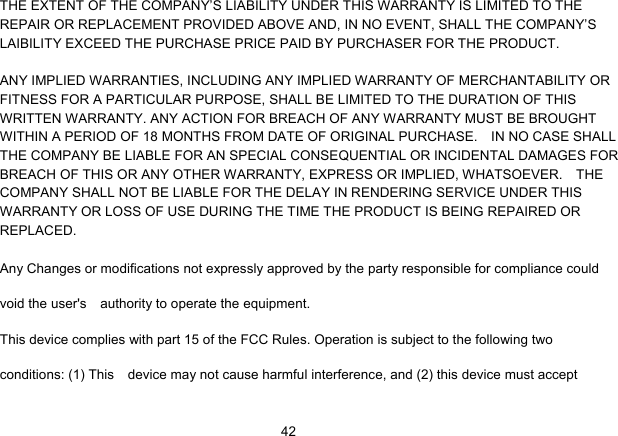   42THE EXTENT OF THE COMPANY’S LIABILITY UNDER THIS WARRANTY IS LIMITED TO THE REPAIR OR REPLACEMENT PROVIDED ABOVE AND, IN NO EVENT, SHALL THE COMPANY’S LAIBILITY EXCEED THE PURCHASE PRICE PAID BY PURCHASER FOR THE PRODUCT.  ANY IMPLIED WARRANTIES, INCLUDING ANY IMPLIED WARRANTY OF MERCHANTABILITY OR FITNESS FOR A PARTICULAR PURPOSE, SHALL BE LIMITED TO THE DURATION OF THIS WRITTEN WARRANTY. ANY ACTION FOR BREACH OF ANY WARRANTY MUST BE BROUGHT WITHIN A PERIOD OF 18 MONTHS FROM DATE OF ORIGINAL PURCHASE.    IN NO CASE SHALL THE COMPANY BE LIABLE FOR AN SPECIAL CONSEQUENTIAL OR INCIDENTAL DAMAGES FOR BREACH OF THIS OR ANY OTHER WARRANTY, EXPRESS OR IMPLIED, WHATSOEVER.    THE COMPANY SHALL NOT BE LIABLE FOR THE DELAY IN RENDERING SERVICE UNDER THIS WARRANTY OR LOSS OF USE DURING THE TIME THE PRODUCT IS BEING REPAIRED OR REPLACED. Any Changes or modifications not expressly approved by the party responsible for compliance could void the user&apos;s    authority to operate the equipment.       This device complies with part 15 of the FCC Rules. Operation is subject to the following two conditions: (1) This    device may not cause harmful interference, and (2) this device must accept 