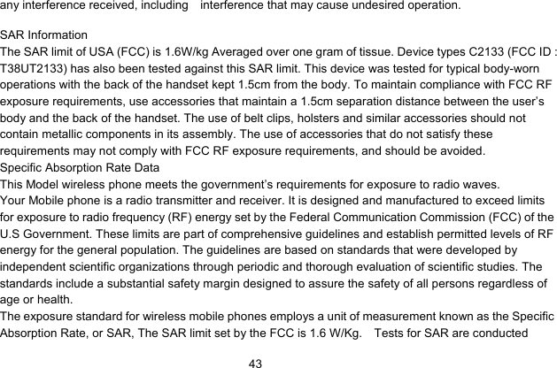   43any interference received, including  interference that may cause undesired operation.     SAR Information The SAR limit of USA (FCC) is 1.6W/kg Averaged over one gram of tissue. Device types C2133 (FCC ID : T38UT2133) has also been tested against this SAR limit. This device was tested for typical body-worn operations with the back of the handset kept 1.5cm from the body. To maintain compliance with FCC RF exposure requirements, use accessories that maintain a 1.5cm separation distance between the user’s body and the back of the handset. The use of belt clips, holsters and similar accessories should not contain metallic components in its assembly. The use of accessories that do not satisfy these requirements may not comply with FCC RF exposure requirements, and should be avoided. Specific Absorption Rate Data This Model wireless phone meets the government’s requirements for exposure to radio waves. Your Mobile phone is a radio transmitter and receiver. It is designed and manufactured to exceed limits for exposure to radio frequency (RF) energy set by the Federal Communication Commission (FCC) of the U.S Government. These limits are part of comprehensive guidelines and establish permitted levels of RF energy for the general population. The guidelines are based on standards that were developed by independent scientific organizations through periodic and thorough evaluation of scientific studies. The standards include a substantial safety margin designed to assure the safety of all persons regardless of age or health. The exposure standard for wireless mobile phones employs a unit of measurement known as the Specific Absorption Rate, or SAR, The SAR limit set by the FCC is 1.6 W/Kg.    Tests for SAR are conducted 