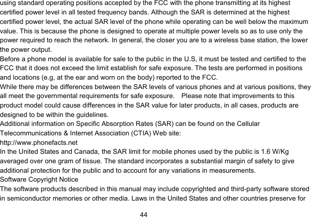   44using standard operating positions accepted by the FCC with the phone transmitting at its highest certified power level in all tested frequency bands. Although the SAR is determined at the highest certified power level, the actual SAR level of the phone while operating can be well below the maximum value. This is because the phone is designed to operate at multiple power levels so as to use only the power required to reach the network. In general, the closer you are to a wireless base station, the lower the power output. Before a phone model is available for sale to the public in the U.S, it must be tested and certified to the FCC that it does not exceed the limit establish for safe exposure. The tests are performed in positions and locations (e.g, at the ear and worn on the body) reported to the FCC. While there may be differences between the SAR levels of various phones and at various positions, they all meet the governmental requirements for safe exposure.    Please note that improvements to this product model could cause differences in the SAR value for later products, in all cases, products are designed to be within the guidelines. Additional information on Specific Absorption Rates (SAR) can be found on the Cellular Telecommunications &amp; Internet Association (CTIA) Web site: http://www.phonefacts.net In the United States and Canada, the SAR limit for mobile phones used by the public is 1.6 W/Kg averaged over one gram of tissue. The standard incorporates a substantial margin of safety to give additional protection for the public and to account for any variations in measurements. Software Copyright Notice The software products described in this manual may include copyrighted and third-party software stored in semiconductor memories or other media. Laws in the United States and other countries preserve for 