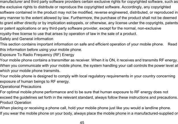   45manufacturer and third party software providers certain exclusive rights for copyrighted software, such as the exclusive rights to distribute or reproduce the copyrighted software. Accordingly, any copyrighted software contained in the product may not be modified, reverse engineered, distributed, or reproduced in any manner to the extent allowed by law. Furthermore, the purchase of the product shall not be deemed to grant either directly or by implication estoppels, or otherwise, any license under the copyrights, patents or patent applications or any third-party software provider, except for the normal, non-exclusive royalty-free license to use that arises by operation of law in the sale of a product. Safety and General information This section contains important information on safe and efficient operation of your mobile phone.    Read this information before using your mobile phone. Exposure To Radio Frequency (RF) Energy Your mobile phone contains a transmitter as receiver. When it is ON, it receives and transmits RF energy. When you communicate with your mobile phone, the system handling your call controls the power level at which your mobile phone transmits. Your mobile phone is designed to comply with local regulatory requirements in your country concerning exposure of human beings to RF energy. Operational Precautions For optimal mobile phone performance and to be sure that human exposure to RF energy does not exceed the guidelines set forth in the relevant standard, always follow these instructions and precautions. Product Operation When placing or receiving a phone call, hold your mobile phone just like you would a landline phone. If you wear the mobile phone on your body, always place the mobile phone in a manufactured-supplied or 