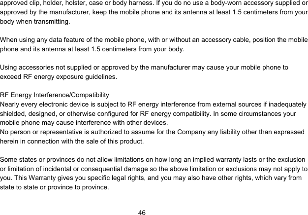   46approved clip, holder, holster, case or body harness. If you do no use a body-worn accessory supplied or approved by the manufacturer, keep the mobile phone and its antenna at least 1.5 centimeters from your body when transmitting.  When using any data feature of the mobile phone, with or without an accessory cable, position the mobile phone and its antenna at least 1.5 centimeters from your body.  Using accessories not supplied or approved by the manufacturer may cause your mobile phone to exceed RF energy exposure guidelines.  RF Energy Interference/Compatibility Nearly every electronic device is subject to RF energy interference from external sources if inadequately shielded, designed, or otherwise configured for RF energy compatibility. In some circumstances your mobile phone may cause interference with other devices. No person or representative is authorized to assume for the Company any liability other than expressed herein in connection with the sale of this product.  Some states or provinces do not allow limitations on how long an implied warranty lasts or the exclusion or limitation of incidental or consequential damage so the above limitation or exclusions may not apply to you. This Warranty gives you specific legal rights, and you may also have other rights, which vary from state to state or province to province.  