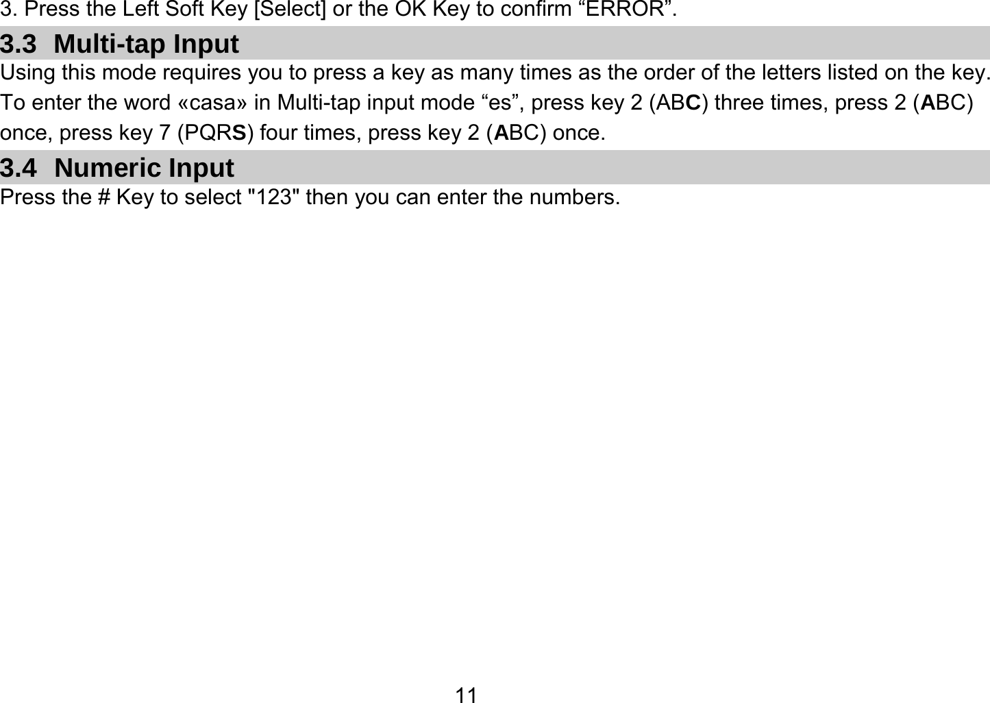   113. Press the Left Soft Key [Select] or the OK Key to confirm “ERROR”. 3.3 Multi-tap Input Using this mode requires you to press a key as many times as the order of the letters listed on the key. To enter the word «casa» in Multi-tap input mode “es”, press key 2 (ABC) three times, press 2 (ABC) once, press key 7 (PQRS) four times, press key 2 (ABC) once. 3.4 Numeric Input Press the # Key to select &quot;123&quot; then you can enter the numbers.   