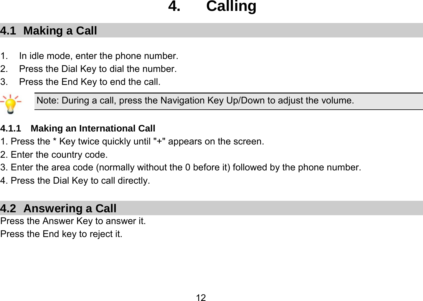   124.  Calling 4.1  Making a Call  1.  In idle mode, enter the phone number. 2. Press the Dial Key to dial the number. 3.  Press the End Key to end the call. Note: During a call, press the Navigation Key Up/Down to adjust the volume.  4.1.1  Making an International Call 1. Press the * Key twice quickly until &quot;+&quot; appears on the screen. 2. Enter the country code. 3. Enter the area code (normally without the 0 before it) followed by the phone number. 4. Press the Dial Key to call directly.  4.2  Answering a Call Press the Answer Key to answer it. Press the End key to reject it.  