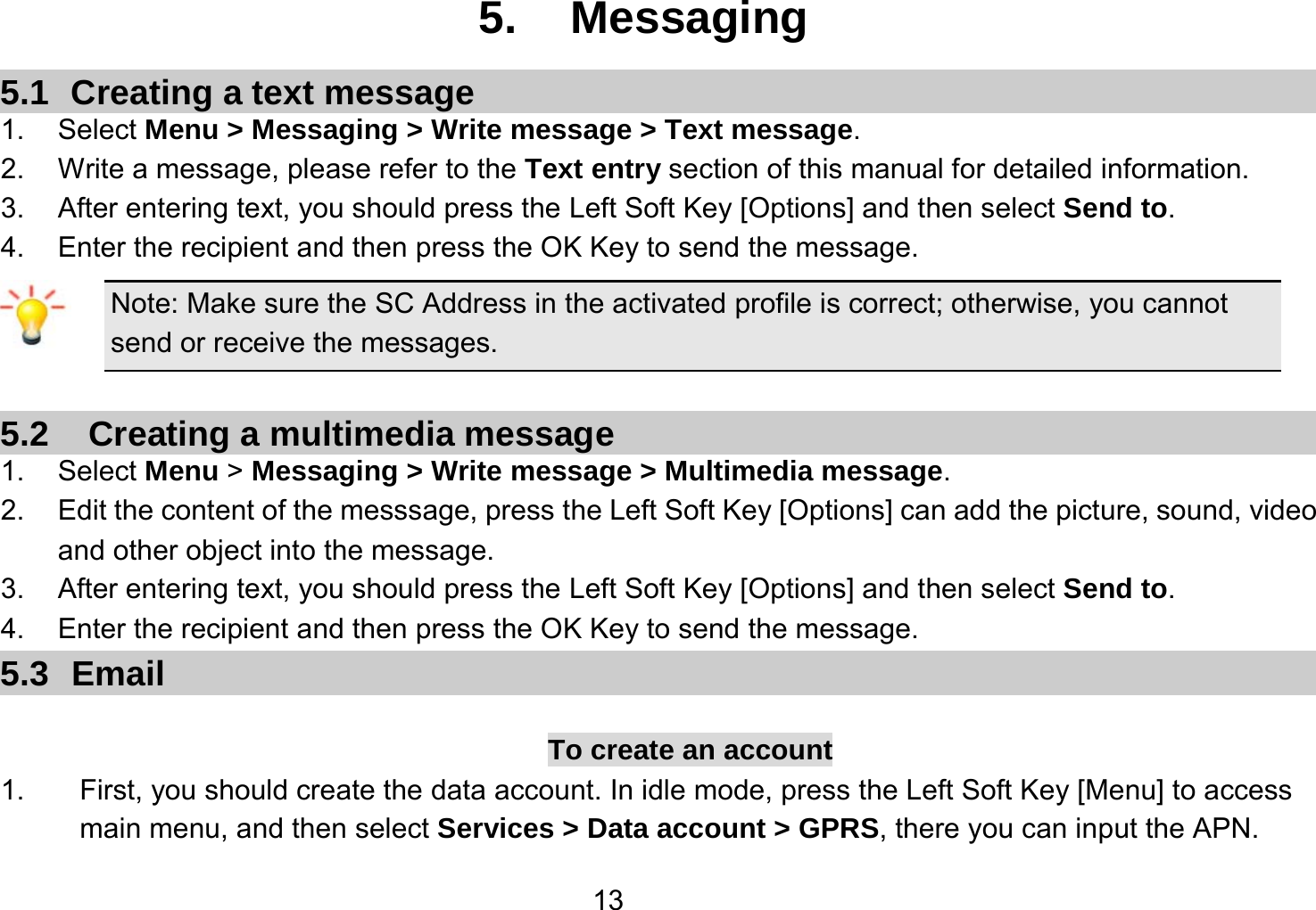   135. Messaging 5.1  Creating a text message 1. Select Menu &gt; Messaging &gt; Write message &gt; Text message. 2.  Write a message, please refer to the Text entry section of this manual for detailed information. 3.  After entering text, you should press the Left Soft Key [Options] and then select Send to. 4.  Enter the recipient and then press the OK Key to send the message. Note: Make sure the SC Address in the activated profile is correct; otherwise, you cannot send or receive the messages.  5.2    Creating a multimedia message 1. Select Menu &gt; Messaging &gt; Write message &gt; Multimedia message. 2.  Edit the content of the messsage, press the Left Soft Key [Options] can add the picture, sound, video and other object into the message. 3.  After entering text, you should press the Left Soft Key [Options] and then select Send to. 4.  Enter the recipient and then press the OK Key to send the message. 5.3 Email  To create an account 1.  First, you should create the data account. In idle mode, press the Left Soft Key [Menu] to access main menu, and then select Services &gt; Data account &gt; GPRS, there you can input the APN. 