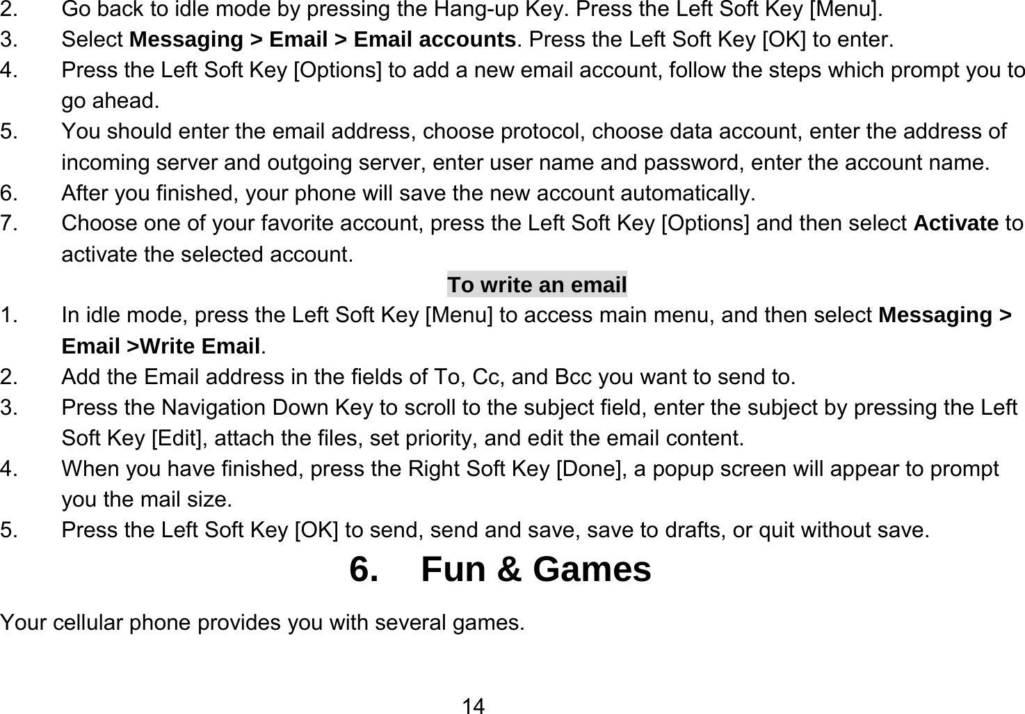   142.  Go back to idle mode by pressing the Hang-up Key. Press the Left Soft Key [Menu]. 3. Select Messaging &gt; Email &gt; Email accounts. Press the Left Soft Key [OK] to enter. 4.  Press the Left Soft Key [Options] to add a new email account, follow the steps which prompt you to go ahead. 5.  You should enter the email address, choose protocol, choose data account, enter the address of incoming server and outgoing server, enter user name and password, enter the account name. 6.  After you finished, your phone will save the new account automatically. 7.  Choose one of your favorite account, press the Left Soft Key [Options] and then select Activate to activate the selected account. To write an email 1.  In idle mode, press the Left Soft Key [Menu] to access main menu, and then select Messaging &gt; Email &gt;Write Email. 2.  Add the Email address in the fields of To, Cc, and Bcc you want to send to. 3.  Press the Navigation Down Key to scroll to the subject field, enter the subject by pressing the Left Soft Key [Edit], attach the files, set priority, and edit the email content. 4.  When you have finished, press the Right Soft Key [Done], a popup screen will appear to prompt you the mail size. 5.  Press the Left Soft Key [OK] to send, send and save, save to drafts, or quit without save. 6. Fun &amp; Games Your cellular phone provides you with several games.  