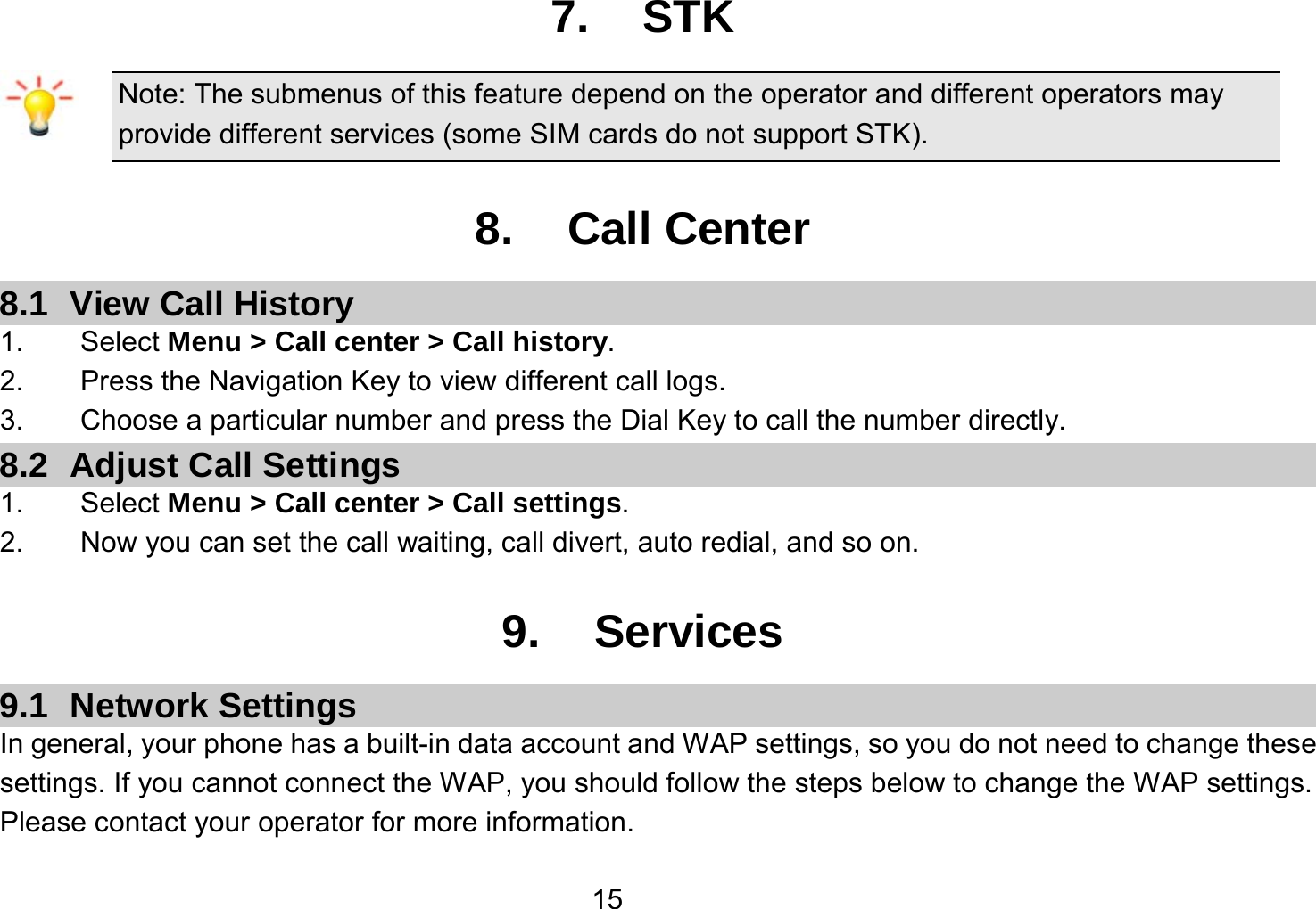   157. STK Note: The submenus of this feature depend on the operator and different operators may provide different services (some SIM cards do not support STK).  8. Call Center 8.1  View Call History 1.    Select Menu &gt; Call center &gt; Call history. 2.        Press the Navigation Key to view different call logs. 3.    Choose a particular number and press the Dial Key to call the number directly. 8.2  Adjust Call Settings 1.    Select Menu &gt; Call center &gt; Call settings. 2.    Now you can set the call waiting, call divert, auto redial, and so on.  9. Services 9.1 Network Settings In general, your phone has a built-in data account and WAP settings, so you do not need to change these settings. If you cannot connect the WAP, you should follow the steps below to change the WAP settings. Please contact your operator for more information. 