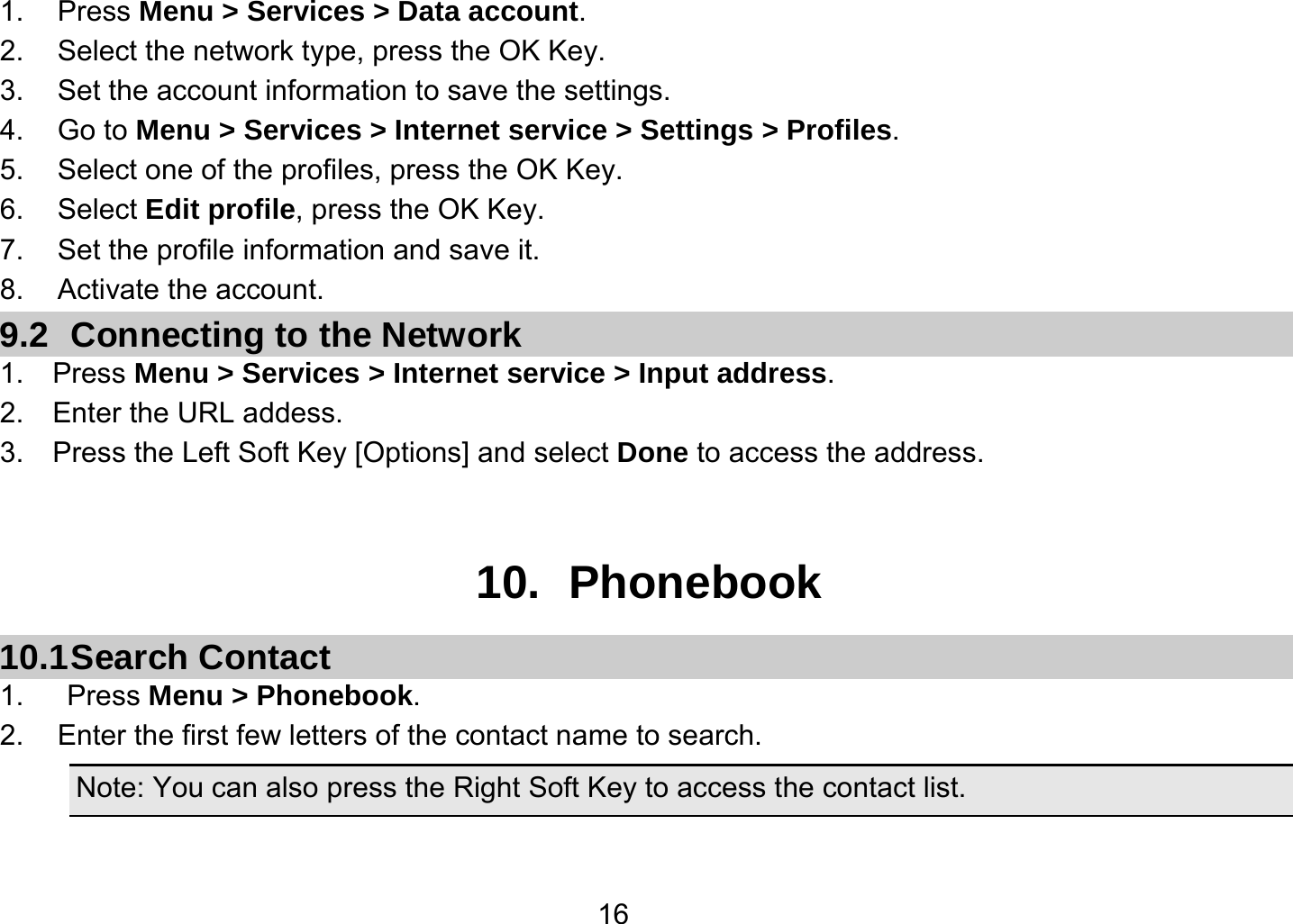   161. Press Menu &gt; Services &gt; Data account. 2.  Select the network type, press the OK Key. 3.  Set the account information to save the settings. 4. Go to Menu &gt; Services &gt; Internet service &gt; Settings &gt; Profiles. 5.  Select one of the profiles, press the OK Key. 6. Select Edit profile, press the OK Key. 7.  Set the profile information and save it. 8. Activate the account. 9.2 Connecting to the Network 1.  Press Menu &gt; Services &gt; Internet service &gt; Input address. 2.  Enter the URL addess. 3.    Press the Left Soft Key [Options] and select Done to access the address.   10. Phonebook 10.1 Search  Contact 1.   Press Menu &gt; Phonebook. 2.  Enter the first few letters of the contact name to search. Note: You can also press the Right Soft Key to access the contact list.  