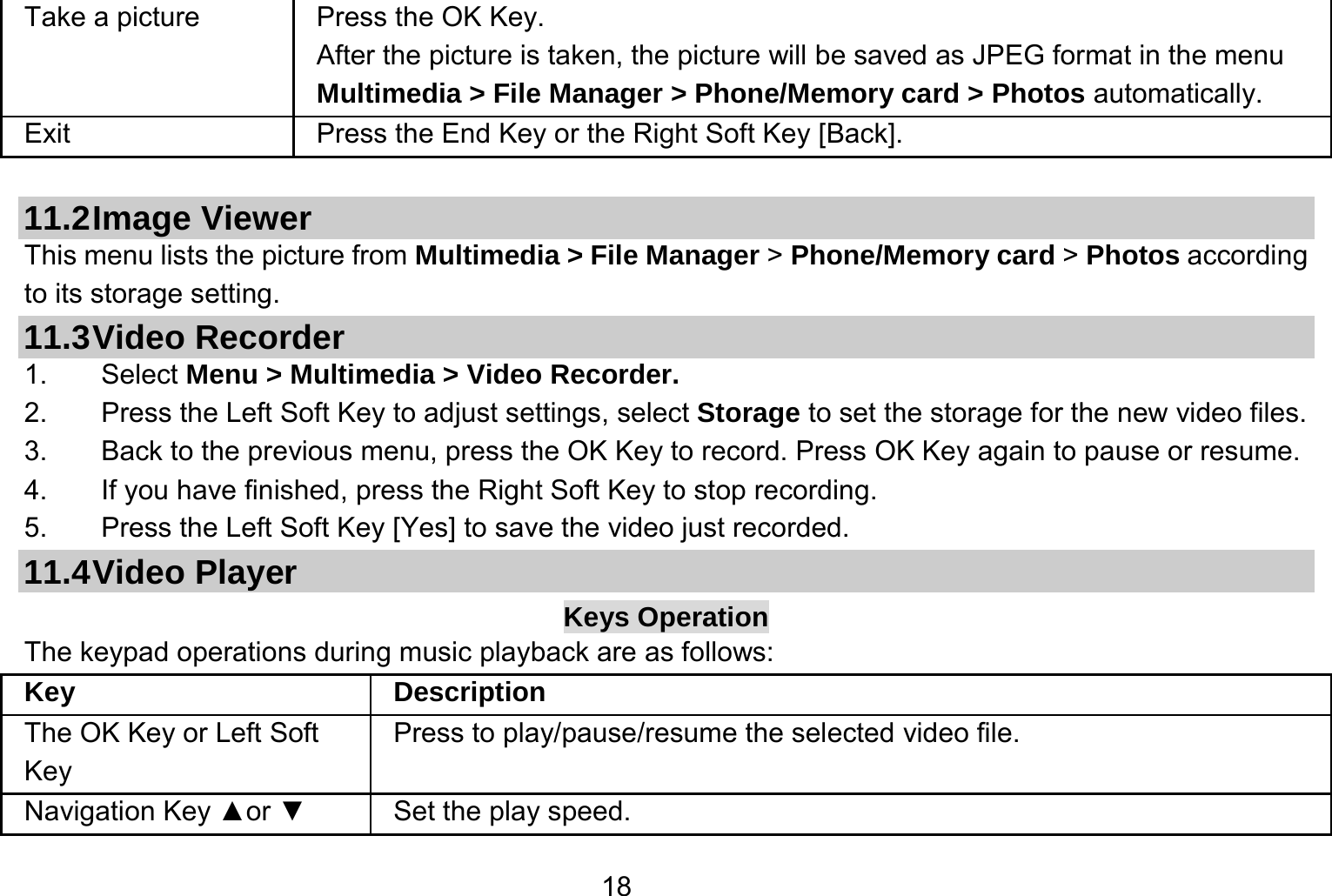   18Take a picture Press the OK Key. After the picture is taken, the picture will be saved as JPEG format in the menu Multimedia &gt; File Manager &gt; Phone/Memory card &gt; Photos automatically.   Exit   Press the End Key or the Right Soft Key [Back].  11.2 Image  Viewer This menu lists the picture from Multimedia &gt; File Manager &gt; Phone/Memory card &gt; Photos according to its storage setting.   11.3 Video  Recorder 1. Select Menu &gt; Multimedia &gt; Video Recorder. 2.  Press the Left Soft Key to adjust settings, select Storage to set the storage for the new video files. 3.  Back to the previous menu, press the OK Key to record. Press OK Key again to pause or resume. 4.  If you have finished, press the Right Soft Key to stop recording. 5.  Press the Left Soft Key [Yes] to save the video just recorded. 11.4 Video  Player Keys Operation The keypad operations during music playback are as follows: Key Description The OK Key or Left Soft Key Press to play/pause/resume the selected video file. Navigation Key ▲or ▼  Set the play speed. 