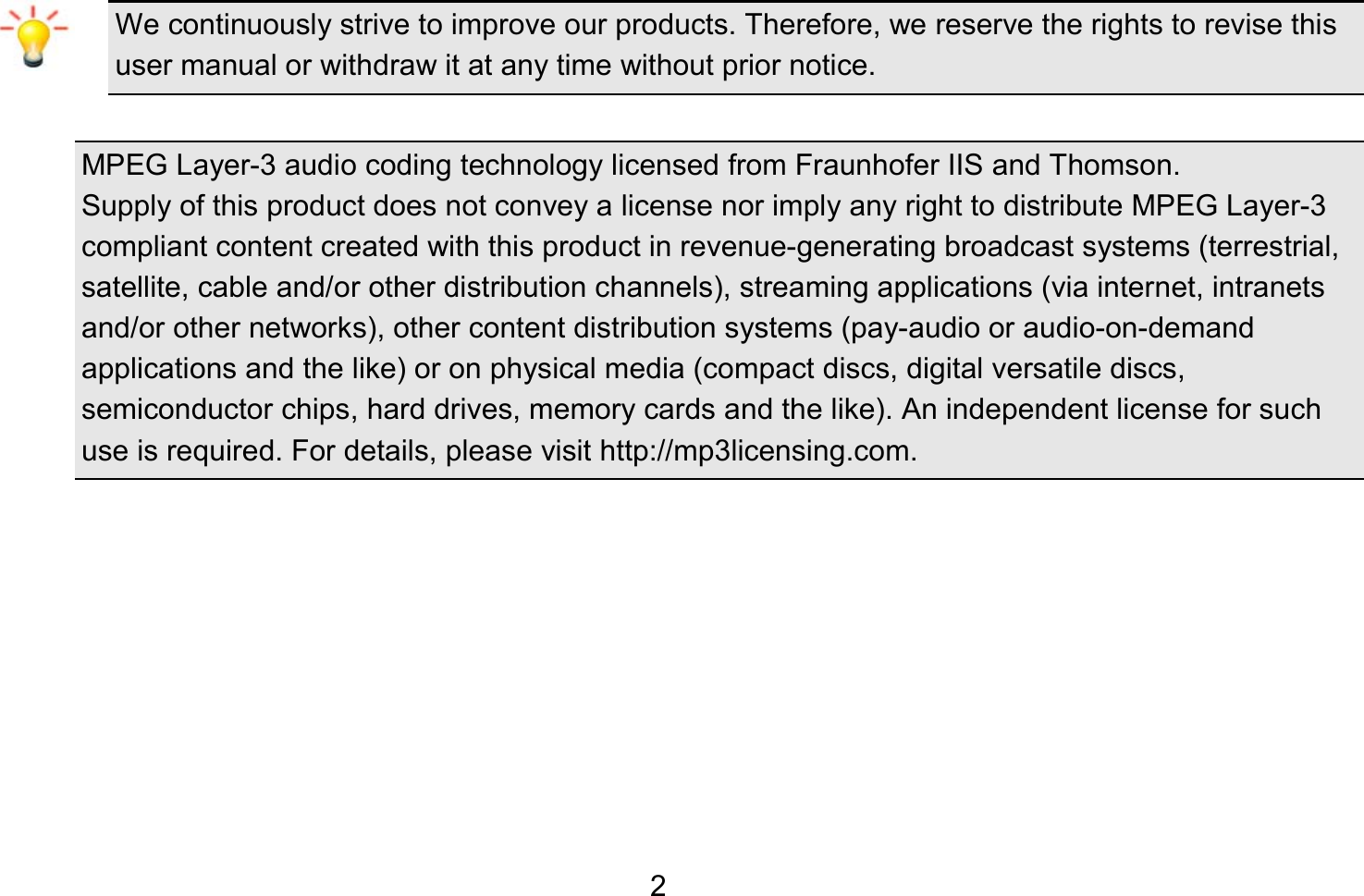   2 We continuously strive to improve our products. Therefore, we reserve the rights to revise this user manual or withdraw it at any time without prior notice.    MPEG Layer-3 audio coding technology licensed from Fraunhofer IIS and Thomson. Supply of this product does not convey a license nor imply any right to distribute MPEG Layer-3 compliant content created with this product in revenue-generating broadcast systems (terrestrial, satellite, cable and/or other distribution channels), streaming applications (via internet, intranets and/or other networks), other content distribution systems (pay-audio or audio-on-demand applications and the like) or on physical media (compact discs, digital versatile discs, semiconductor chips, hard drives, memory cards and the like). An independent license for such use is required. For details, please visit http://mp3licensing.com.        