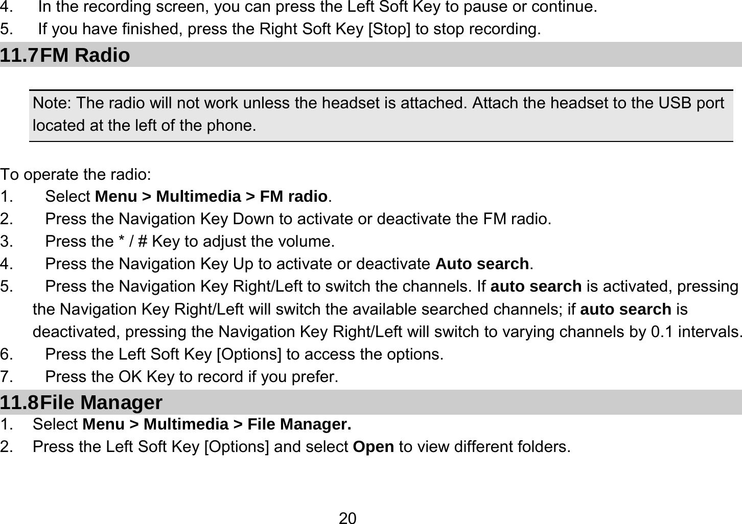   204.      In the recording screen, you can press the Left Soft Key to pause or continue. 5.      If you have finished, press the Right Soft Key [Stop] to stop recording. 11.7 FM  Radio  Note: The radio will not work unless the headset is attached. Attach the headset to the USB port located at the left of the phone.                                           To operate the radio: 1. Select Menu &gt; Multimedia &gt; FM radio. 2.  Press the Navigation Key Down to activate or deactivate the FM radio. 3.  Press the * / # Key to adjust the volume. 4.  Press the Navigation Key Up to activate or deactivate Auto search. 5.  Press the Navigation Key Right/Left to switch the channels. If auto search is activated, pressing         the Navigation Key Right/Left will switch the available searched channels; if auto search is deactivated, pressing the Navigation Key Right/Left will switch to varying channels by 0.1 intervals. 6.  Press the Left Soft Key [Options] to access the options. 7.  Press the OK Key to record if you prefer. 11.8 File  Manager 1. Select Menu &gt; Multimedia &gt; File Manager. 2.  Press the Left Soft Key [Options] and select Open to view different folders.  