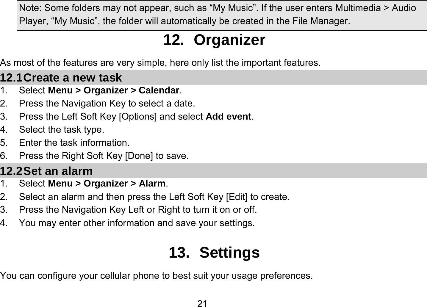   21Note: Some folders may not appear, such as “My Music”. If the user enters Multimedia &gt; Audio Player, “My Music”, the folder will automatically be created in the File Manager. 12. Organizer As most of the features are very simple, here only list the important features. 12.1 Create a new task 1. Select Menu &gt; Organizer &gt; Calendar. 2.  Press the Navigation Key to select a date. 3.  Press the Left Soft Key [Options] and select Add event. 4.  Select the task type. 5.  Enter the task information. 6.  Press the Right Soft Key [Done] to save. 12.2 Set an alarm 1. Select Menu &gt; Organizer &gt; Alarm. 2.  Select an alarm and then press the Left Soft Key [Edit] to create. 3.  Press the Navigation Key Left or Right to turn it on or off. 4.  You may enter other information and save your settings.  13. Settings You can configure your cellular phone to best suit your usage preferences. 