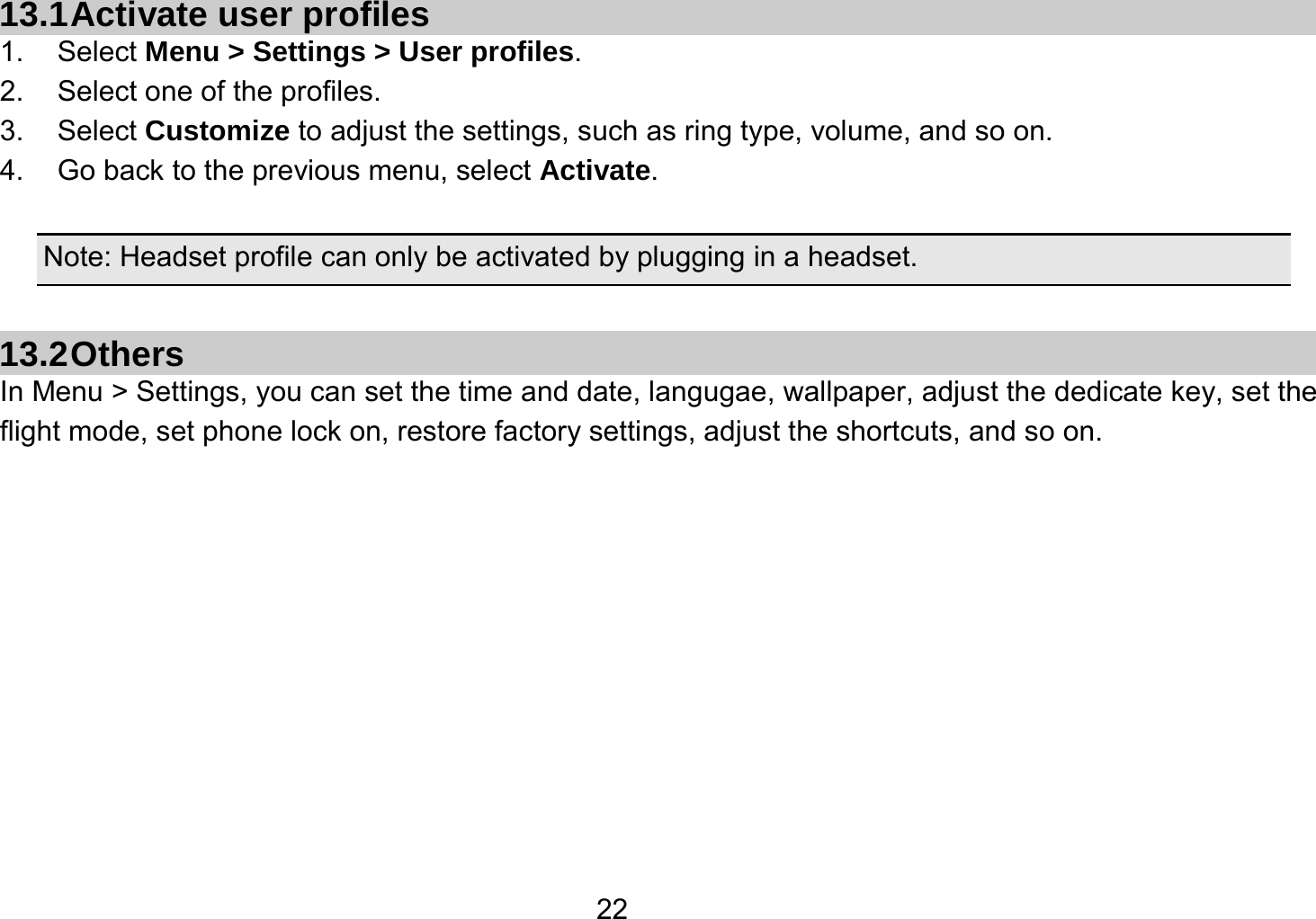   2213.1 Activate user profiles 1. Select Menu &gt; Settings &gt; User profiles. 2.  Select one of the profiles. 3. Select Customize to adjust the settings, such as ring type, volume, and so on. 4.  Go back to the previous menu, select Activate.  Note: Headset profile can only be activated by plugging in a headset.  13.2 Others In Menu &gt; Settings, you can set the time and date, langugae, wallpaper, adjust the dedicate key, set the flight mode, set phone lock on, restore factory settings, adjust the shortcuts, and so on.        