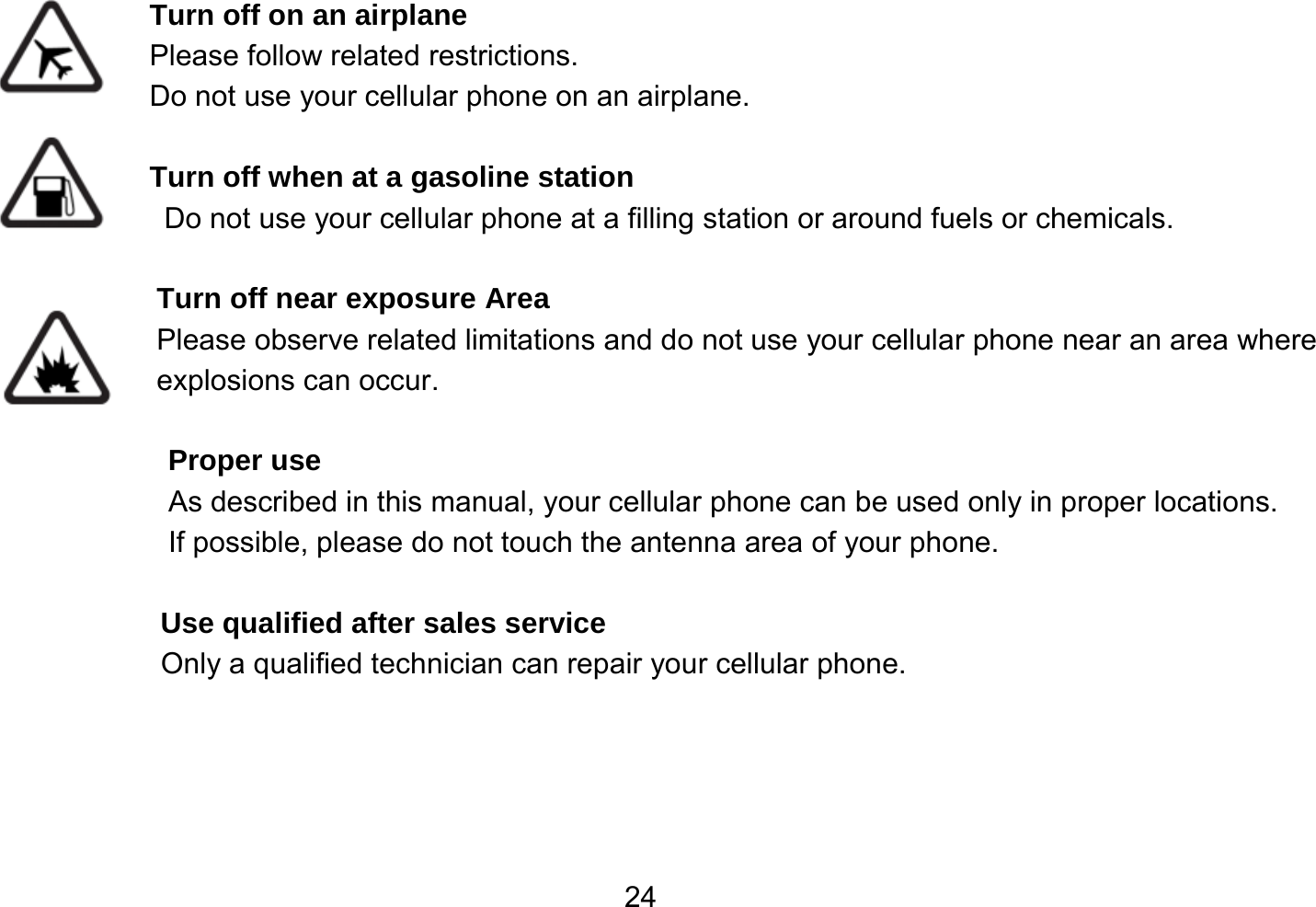   24 Turn off on an airplane Please follow related restrictions. Do not use your cellular phone on an airplane.  Turn off when at a gasoline station Do not use your cellular phone at a filling station or around fuels or chemicals.  Turn off near exposure Area Please observe related limitations and do not use your cellular phone near an area where explosions can occur.  Proper use As described in this manual, your cellular phone can be used only in proper locations. If possible, please do not touch the antenna area of your phone.  Use qualified after sales service Only a qualified technician can repair your cellular phone.     