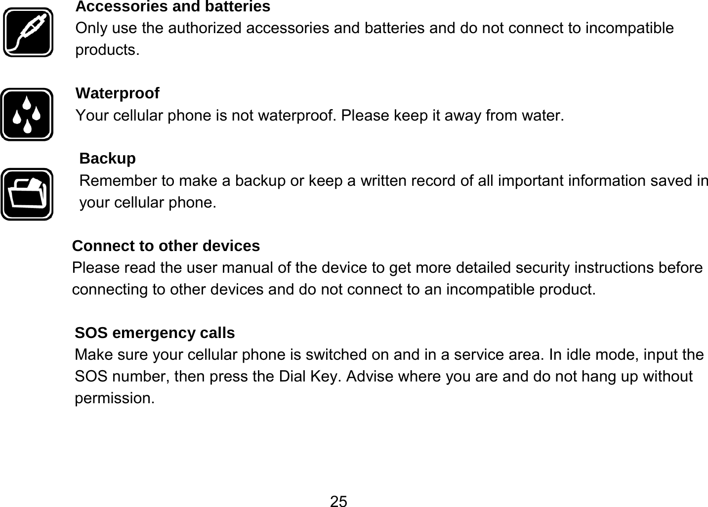   25Accessories and batteries Only use the authorized accessories and batteries and do not connect to incompatible products.  Waterproof Your cellular phone is not waterproof. Please keep it away from water.  Backup Remember to make a backup or keep a written record of all important information saved in your cellular phone.  Connect to other devices Please read the user manual of the device to get more detailed security instructions before connecting to other devices and do not connect to an incompatible product.  SOS emergency calls Make sure your cellular phone is switched on and in a service area. In idle mode, input the SOS number, then press the Dial Key. Advise where you are and do not hang up without permission. 