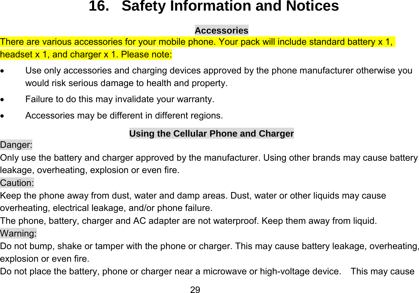   2916.   Safety Information and Notices Accessories There are various accessories for your mobile phone. Your pack will include standard battery x 1, headset x 1, and charger x 1. Please note:     Use only accessories and charging devices approved by the phone manufacturer otherwise you would risk serious damage to health and property.   Failure to do this may invalidate your warranty.   Accessories may be different in different regions. Using the Cellular Phone and Charger Danger: Only use the battery and charger approved by the manufacturer. Using other brands may cause battery leakage, overheating, explosion or even fire. Caution: Keep the phone away from dust, water and damp areas. Dust, water or other liquids may cause overheating, electrical leakage, and/or phone failure.   The phone, battery, charger and AC adapter are not waterproof. Keep them away from liquid. Warning: Do not bump, shake or tamper with the phone or charger. This may cause battery leakage, overheating, explosion or even fire. Do not place the battery, phone or charger near a microwave or high-voltage device.  This may cause 