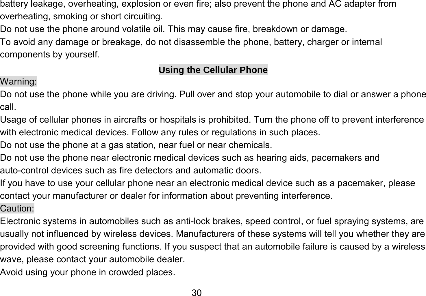   30battery leakage, overheating, explosion or even fire; also prevent the phone and AC adapter from overheating, smoking or short circuiting. Do not use the phone around volatile oil. This may cause fire, breakdown or damage. To avoid any damage or breakage, do not disassemble the phone, battery, charger or internal components by yourself. Using the Cellular Phone Warning: Do not use the phone while you are driving. Pull over and stop your automobile to dial or answer a phone call. Usage of cellular phones in aircrafts or hospitals is prohibited. Turn the phone off to prevent interference with electronic medical devices. Follow any rules or regulations in such places. Do not use the phone at a gas station, near fuel or near chemicals. Do not use the phone near electronic medical devices such as hearing aids, pacemakers and auto-control devices such as fire detectors and automatic doors.   If you have to use your cellular phone near an electronic medical device such as a pacemaker, please contact your manufacturer or dealer for information about preventing interference. Caution: Electronic systems in automobiles such as anti-lock brakes, speed control, or fuel spraying systems, are usually not influenced by wireless devices. Manufacturers of these systems will tell you whether they are provided with good screening functions. If you suspect that an automobile failure is caused by a wireless wave, please contact your automobile dealer. Avoid using your phone in crowded places. 