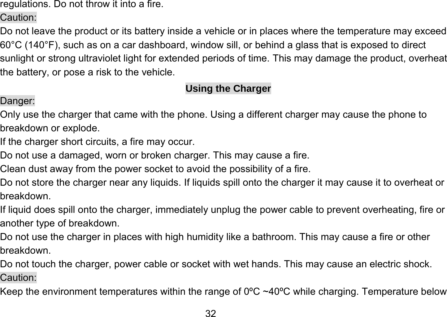   32regulations. Do not throw it into a fire.   Caution: Do not leave the product or its battery inside a vehicle or in places where the temperature may exceed 60°C (140°F), such as on a car dashboard, window sill, or behind a glass that is exposed to direct sunlight or strong ultraviolet light for extended periods of time. This may damage the product, overheat the battery, or pose a risk to the vehicle.   Using the Charger Danger: Only use the charger that came with the phone. Using a different charger may cause the phone to breakdown or explode.   If the charger short circuits, a fire may occur.   Do not use a damaged, worn or broken charger. This may cause a fire.   Clean dust away from the power socket to avoid the possibility of a fire. Do not store the charger near any liquids. If liquids spill onto the charger it may cause it to overheat or breakdown. If liquid does spill onto the charger, immediately unplug the power cable to prevent overheating, fire or another type of breakdown. Do not use the charger in places with high humidity like a bathroom. This may cause a fire or other breakdown. Do not touch the charger, power cable or socket with wet hands. This may cause an electric shock. Caution: Keep the environment temperatures within the range of 0ºC ~40ºC while charging. Temperature below 