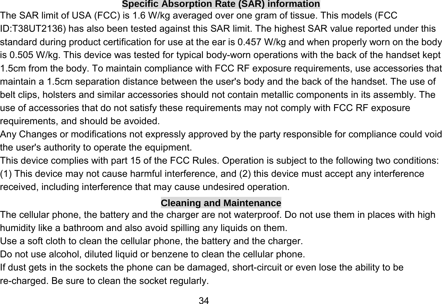   34Specific Absorption Rate (SAR) information The SAR limit of USA (FCC) is 1.6 W/kg averaged over one gram of tissue. This models (FCC ID:T38UT2136) has also been tested against this SAR limit. The highest SAR value reported under this standard during product certification for use at the ear is 0.457 W/kg and when properly worn on the body is 0.505 W/kg. This device was tested for typical body-worn operations with the back of the handset kept 1.5cm from the body. To maintain compliance with FCC RF exposure requirements, use accessories that maintain a 1.5cm separation distance between the user&apos;s body and the back of the handset. The use of belt clips, holsters and similar accessories should not contain metallic components in its assembly. The use of accessories that do not satisfy these requirements may not comply with FCC RF exposure requirements, and should be avoided. Any Changes or modifications not expressly approved by the party responsible for compliance could void the user&apos;s authority to operate the equipment. This device complies with part 15 of the FCC Rules. Operation is subject to the following two conditions: (1) This device may not cause harmful interference, and (2) this device must accept any interference received, including interference that may cause undesired operation. Cleaning and Maintenance The cellular phone, the battery and the charger are not waterproof. Do not use them in places with high humidity like a bathroom and also avoid spilling any liquids on them. Use a soft cloth to clean the cellular phone, the battery and the charger. Do not use alcohol, diluted liquid or benzene to clean the cellular phone. If dust gets in the sockets the phone can be damaged, short-circuit or even lose the ability to be re-charged. Be sure to clean the socket regularly. 