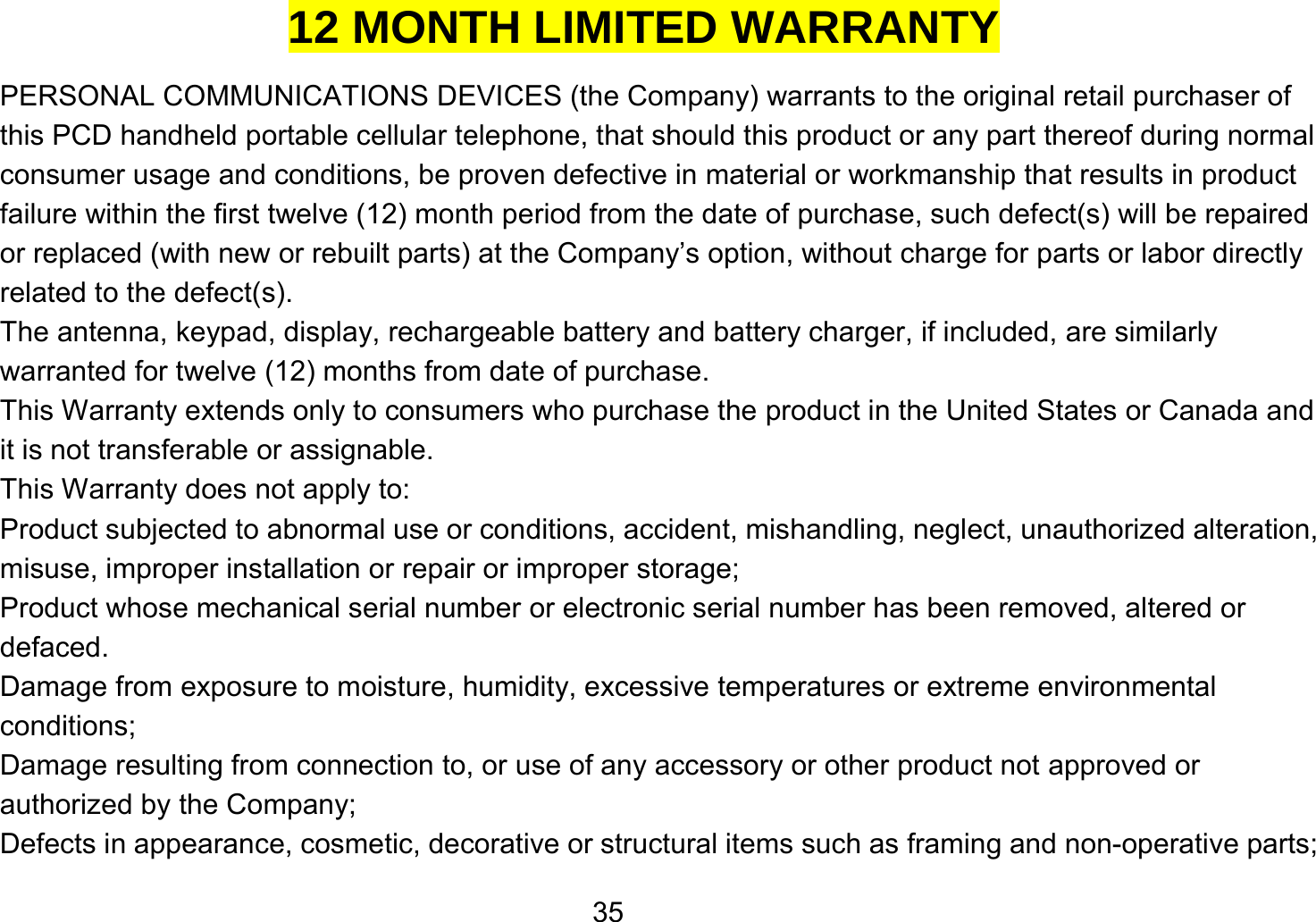   3512 MONTH LIMITED WARRANTY PERSONAL COMMUNICATIONS DEVICES (the Company) warrants to the original retail purchaser of this PCD handheld portable cellular telephone, that should this product or any part thereof during normal consumer usage and conditions, be proven defective in material or workmanship that results in product failure within the first twelve (12) month period from the date of purchase, such defect(s) will be repaired or replaced (with new or rebuilt parts) at the Company’s option, without charge for parts or labor directly related to the defect(s). The antenna, keypad, display, rechargeable battery and battery charger, if included, are similarly warranted for twelve (12) months from date of purchase.     This Warranty extends only to consumers who purchase the product in the United States or Canada and it is not transferable or assignable. This Warranty does not apply to: Product subjected to abnormal use or conditions, accident, mishandling, neglect, unauthorized alteration, misuse, improper installation or repair or improper storage; Product whose mechanical serial number or electronic serial number has been removed, altered or defaced. Damage from exposure to moisture, humidity, excessive temperatures or extreme environmental conditions; Damage resulting from connection to, or use of any accessory or other product not approved or authorized by the Company; Defects in appearance, cosmetic, decorative or structural items such as framing and non-operative parts; 