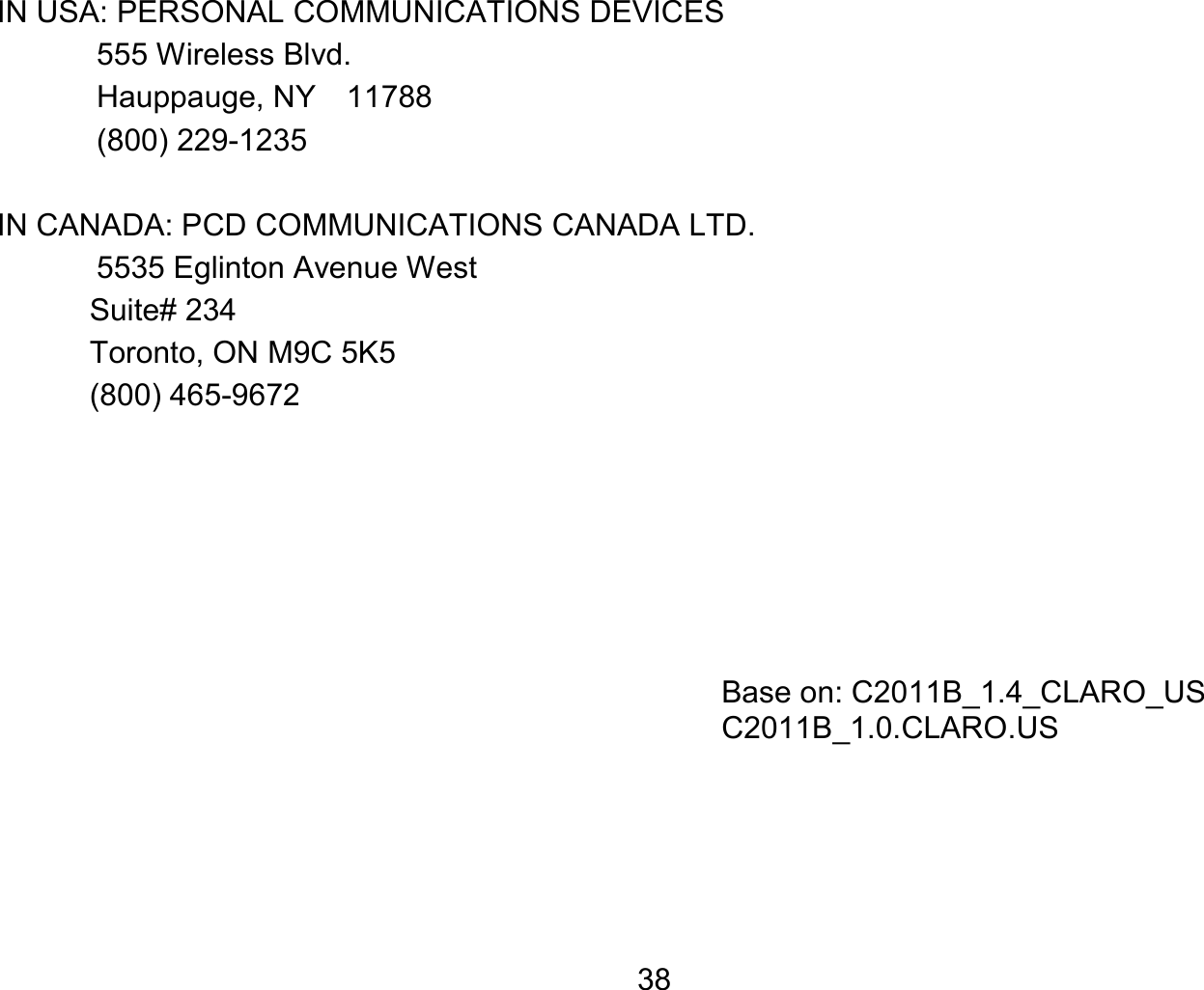   38IN USA: PERSONAL COMMUNICATIONS DEVICES  555 Wireless Blvd.   Hauppauge, NY  11788  (800) 229-1235  IN CANADA: PCD COMMUNICATIONS CANADA LTD.   5535 Eglinton Avenue West Suite# 234 Toronto, ON M9C 5K5 (800) 465-9672          Base on: C2011B_1.4_CLARO_US C2011B_1.0.CLARO.US  