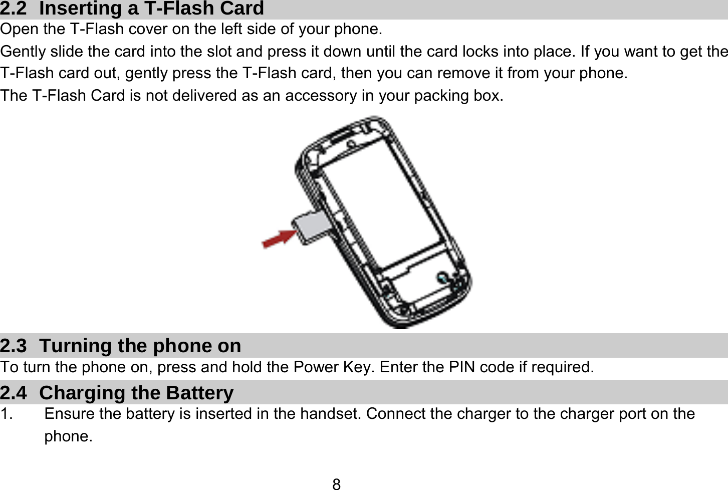   8 2.2  Inserting a T-Flash Card Open the T-Flash cover on the left side of your phone. Gently slide the card into the slot and press it down until the card locks into place. If you want to get the T-Flash card out, gently press the T-Flash card, then you can remove it from your phone. The T-Flash Card is not delivered as an accessory in your packing box.  2.3 Turning the phone on To turn the phone on, press and hold the Power Key. Enter the PIN code if required. 2.4 Charging the Battery 1.  Ensure the battery is inserted in the handset. Connect the charger to the charger port on the phone. 