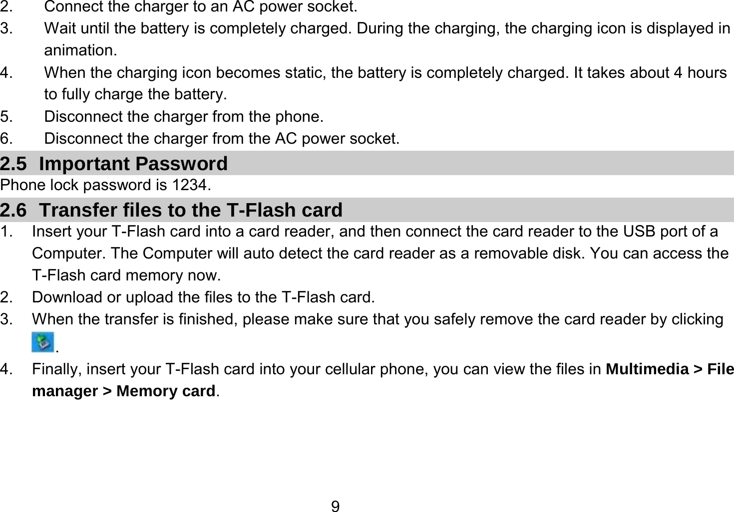   92.  Connect the charger to an AC power socket. 3.  Wait until the battery is completely charged. During the charging, the charging icon is displayed in animation.  4.  When the charging icon becomes static, the battery is completely charged. It takes about 4 hours to fully charge the battery. 5.  Disconnect the charger from the phone. 6.  Disconnect the charger from the AC power socket. 2.5 Important Password Phone lock password is 1234. 2.6  Transfer files to the T-Flash card 1.  Insert your T-Flash card into a card reader, and then connect the card reader to the USB port of a Computer. The Computer will auto detect the card reader as a removable disk. You can access the T-Flash card memory now. 2.  Download or upload the files to the T-Flash card. 3.  When the transfer is finished, please make sure that you safely remove the card reader by clicking . 4.  Finally, insert your T-Flash card into your cellular phone, you can view the files in Multimedia &gt; File manager &gt; Memory card.  