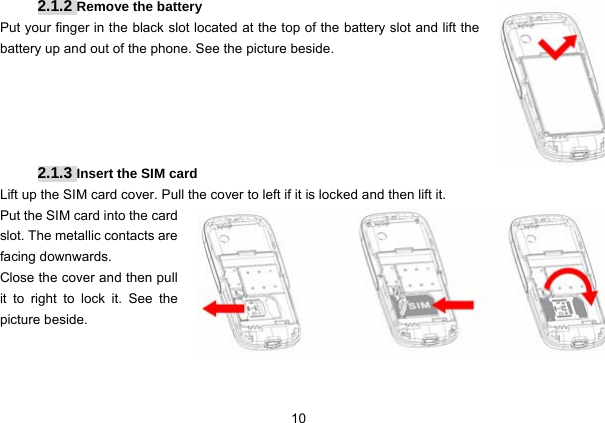  10   2.1.2 Remove the battery Put your finger in the black slot located at the top of the battery slot and lift the battery up and out of the phone. See the picture beside.      2.1.3 Insert the SIM card Lift up the SIM card cover. Pull the cover to left if it is locked and then lift it. Put the SIM card into the card slot. The metallic contacts are facing downwards. Close the cover and then pull it to right to lock it. See the picture beside.    