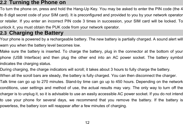  12   2.2  Turning the Phone on To turn the phone on, press and hold the Hang-Up Key. You may be asked to enter the PIN code (the 4 to 8 digit secret code of your SIM card). It is preconfigured and provided to you by your network operator or retailer. If you enter an incorrect PIN code 3 times in succession, your SIM card will be locked. To unlock it, you must obtain the PUK code from your network operator. 2.3  Charging the Battery Your phone is powered by a rechargeable battery. The new battery is partially charged. A sound alert will warn you when the battery level becomes low. Make sure the battery is inserted. To charge the battery, plug in the connector at the bottom of your phone (USB Interface) and then plug the other end into an AC power socket. The battery symbol indicates the charging status. During charging, the charge indicators will scroll; it takes about 3 hours to fully charge the battery. When all the scroll bars are steady, the battery is fully charged. You can then disconnect the charger. Talk time can go up to 270 minutes. Stand-by time can go up to 450 hours. Depending on the network conditions, user settings and method of use, the actual results may vary. The only way to turn off the charger is to unplug it, so it is advisable to use an easily accessible AC power socket. If you do not intend to use your phone for several days, we recommend that you remove the battery. If the battery is powerless, the battery icon will reappear after a few minutes of charging. 