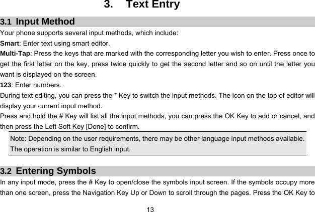  13   3. Text Entry 3.1  Input Method Your phone supports several input methods, which include: Smart: Enter text using smart editor. Multi-Tap: Press the keys that are marked with the corresponding letter you wish to enter. Press once to get the first letter on the key, press twice quickly to get the second letter and so on until the letter you want is displayed on the screen. 123: Enter numbers. During text editing, you can press the * Key to switch the input methods. The icon on the top of editor will display your current input method. Press and hold the # Key will list all the input methods, you can press the OK Key to add or cancel, and then press the Left Soft Key [Done] to confirm. Note: Depending on the user requirements, there may be other language input methods available. The operation is similar to English input.  3.2  Entering Symbols In any input mode, press the # Key to open/close the symbols input screen. If the symbols occupy more than one screen, press the Navigation Key Up or Down to scroll through the pages. Press the OK Key to 