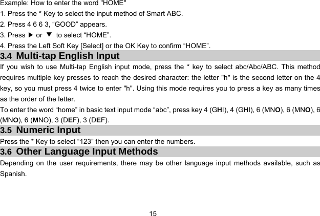  15   Example: How to enter the word &quot;HOME&quot; 1. Press the * Key to select the input method of Smart ABC. 2. Press 4 6 6 3, “GOOD” appears. 3. Press ▶ or  ▼ to select “HOME”. 4. Press the Left Soft Key [Select] or the OK Key to confirm “HOME”. 3.4  Multi-tap English Input If you wish to use Multi-tap English input mode, press the * key to select abc/Abc/ABC. This method requires multiple key presses to reach the desired character: the letter &quot;h&quot; is the second letter on the 4 key, so you must press 4 twice to enter &quot;h&quot;. Using this mode requires you to press a key as many times as the order of the letter. To enter the word “home” in basic text input mode “abc”, press key 4 (GHI), 4 (GHI), 6 (MNO), 6 (MNO), 6 (MNO), 6 (MNO), 3 (DEF), 3 (DEF). 3.5  Numeric Input Press the * Key to select “123” then you can enter the numbers.   3.6  Other Language Input Methods Depending on the user requirements, there may be other language input methods available, such as Spanish.  