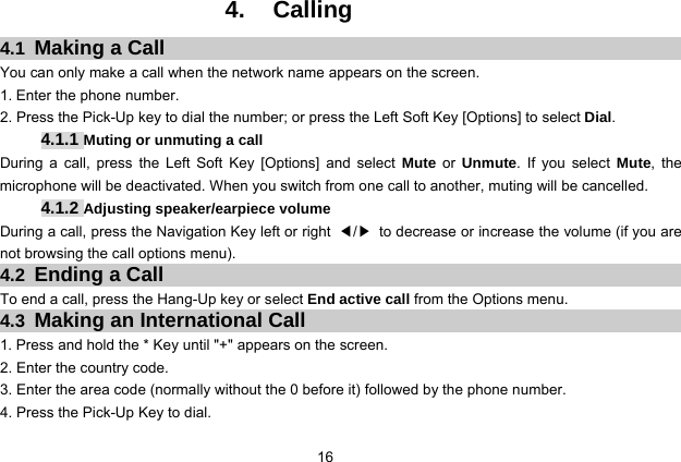  16   4. Calling 4.1  Making a Call You can only make a call when the network name appears on the screen. 1. Enter the phone number. 2. Press the Pick-Up key to dial the number; or press the Left Soft Key [Options] to select Dial. 4.1.1 Muting or unmuting a call During a call, press the Left Soft Key [Options] and select Mute or Unmute. If you select Mute, the microphone will be deactivated. When you switch from one call to another, muting will be cancelled. 4.1.2 Adjusting speaker/earpiece volume During a call, press the Navigation Key left or right ◀/▶  to decrease or increase the volume (if you are not browsing the call options menu).   4.2  Ending a Call To end a call, press the Hang-Up key or select End active call from the Options menu. 4.3  Making an International Call 1. Press and hold the * Key until &quot;+&quot; appears on the screen. 2. Enter the country code. 3. Enter the area code (normally without the 0 before it) followed by the phone number. 4. Press the Pick-Up Key to dial. 