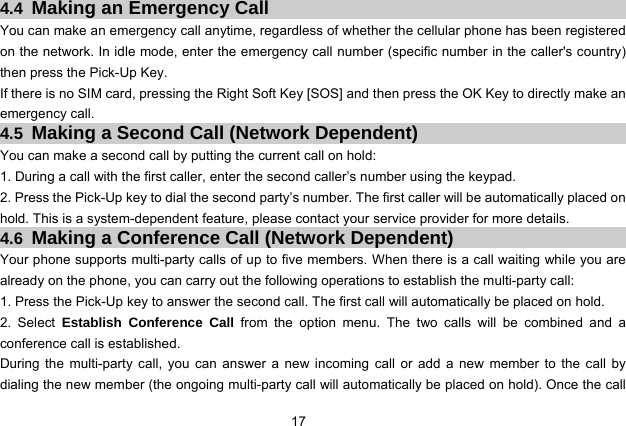  17   4.4  Making an Emergency Call You can make an emergency call anytime, regardless of whether the cellular phone has been registered on the network. In idle mode, enter the emergency call number (specific number in the caller&apos;s country) then press the Pick-Up Key. If there is no SIM card, pressing the Right Soft Key [SOS] and then press the OK Key to directly make an emergency call. 4.5  Making a Second Call (Network Dependent) You can make a second call by putting the current call on hold: 1. During a call with the first caller, enter the second caller’s number using the keypad. 2. Press the Pick-Up key to dial the second party’s number. The first caller will be automatically placed on hold. This is a system-dependent feature, please contact your service provider for more details. 4.6  Making a Conference Call (Network Dependent) Your phone supports multi-party calls of up to five members. When there is a call waiting while you are already on the phone, you can carry out the following operations to establish the multi-party call: 1. Press the Pick-Up key to answer the second call. The first call will automatically be placed on hold. 2. Select Establish Conference Call from the option menu. The two calls will be combined and a conference call is established. During the multi-party call, you can answer a new incoming call or add a new member to the call by dialing the new member (the ongoing multi-party call will automatically be placed on hold). Once the call 
