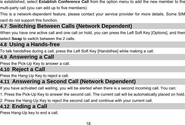  18   is established, select Establish Conference Call from the option menu to add the new member to the multi-party call (you can add up to five members).   This is a network-dependent feature, please contact your service provider for more details. Some SIM card do not support this function. 4.7  Switching Between Calls (Network Dependent) When you have one active call and one call on hold, you can press the Left Soft Key [Options], and then select Swap to switch between the 2 calls. 4.8  Using a Hands-free To talk handsfree during a call, press the Left Soft Key [Handsfree] while making a call. 4.9  Answering a Call Press the Pick-Up Key to answer a call. 4.10  Reject a Call Press the Hang-Up Key to reject a call. 4.11  Answering a Second Call (Network Dependent) If you have activated call waiting, you will be alerted when there is a second incoming call. You can: 1. Press the Pick-Up Key to answer the second call. The current call will be automatically placed on hold. 2. Press the Hang-Up Key to reject the second call and continue with your current call. 4.12  Ending a Call Press Hang-Up key to end a call. 