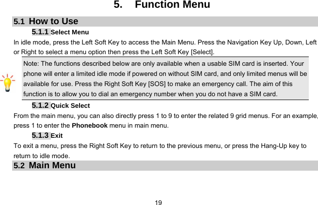  19   5. Function Menu 5.1  How to Use 5.1.1 Select Menu In idle mode, press the Left Soft Key to access the Main Menu. Press the Navigation Key Up, Down, Left or Right to select a menu option then press the Left Soft Key [Select].   Note: The functions described below are only available when a usable SIM card is inserted. Your phone will enter a limited idle mode if powered on without SIM card, and only limited menus will be available for use. Press the Right Soft Key [SOS] to make an emergency call. The aim of this function is to allow you to dial an emergency number when you do not have a SIM card. 5.1.2 Quick Select From the main menu, you can also directly press 1 to 9 to enter the related 9 grid menus. For an example, press 1 to enter the Phonebook menu in main menu.   5.1.3 Exit To exit a menu, press the Right Soft Key to return to the previous menu, or press the Hang-Up key to return to idle mode. 5.2  Main Menu  