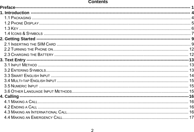  2   Contents Preface---------------------------------------------------------------------------------------------------------------------------- 1 1. Introduction -----------------------------------------------------------------------------------------------------------------4 1.1 PACKAGING ....................................................................................................................................... 4 1.2 PHONE DISPLAY................................................................................................................................. 5 1.3 KEY .................................................................................................................................................. 6 1.4 ICONS &amp; SYMBOLS ............................................................................................................................. 7 2. Getting Started ------------------------------------------------------------------------------------------------------------- 9 2.1 INSERTING THE SIM CARD .................................................................................................................. 9 2.2 TURNING THE PHONE ON ................................................................................................................... 12 2.3 CHARGING THE BATTERY .................................................................................................................. 12 3. Text Entry -------------------------------------------------------------------------------------------------------------------13 3.1 INPUT METHOD ................................................................................................................................13 3.2 ENTERING SYMBOLS ......................................................................................................................... 13 3.3 SMART ENGLISH INPUT ..................................................................................................................... 14 3.4 MULTI-TAP ENGLISH INPUT ................................................................................................................ 15 3.5 NUMERIC INPUT ............................................................................................................................... 15 3.6 OTHER LANGUAGE INPUT METHODS................................................................................................... 15 4. Calling ------------------------------------------------------------------------------------------------------------------------16 4.1 MAKING A CALL................................................................................................................................16 4.2 ENDING A CALL ................................................................................................................................16 4.3 MAKING AN INTERNATIONAL CALL....................................................................................................... 16 4.4 MAKING AN EMERGENCY CALL........................................................................................................... 17 