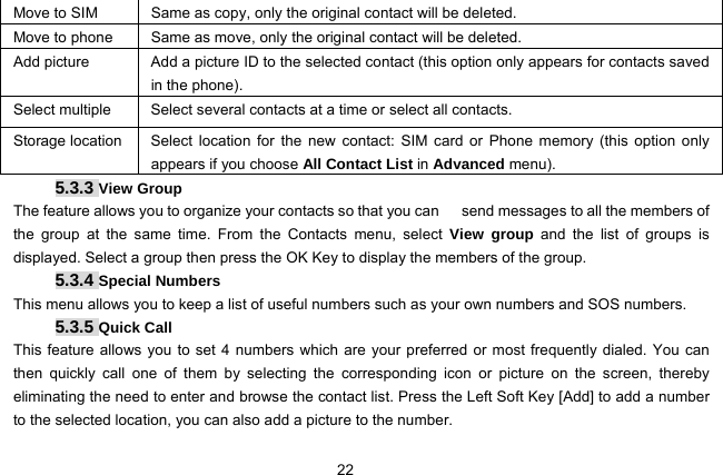  22   Move to SIM  Same as copy, only the original contact will be deleted. Move to phone  Same as move, only the original contact will be deleted. Add picture  Add a picture ID to the selected contact (this option only appears for contacts saved in the phone). Select multiple  Select several contacts at a time or select all contacts. Storage location  Select location for the new contact: SIM card or Phone memory (this option only appears if you choose All Contact List in Advanced menu). 5.3.3 View Group The feature allows you to organize your contacts so that you can      send messages to all the members of the group at the same time. From the Contacts menu, select View group and the list of groups is displayed. Select a group then press the OK Key to display the members of the group. 5.3.4 Special Numbers This menu allows you to keep a list of useful numbers such as your own numbers and SOS numbers.   5.3.5 Quick Call This feature allows you to set 4 numbers which are your preferred or most frequently dialed. You can then quickly call one of them by selecting the corresponding icon or picture on the screen, thereby eliminating the need to enter and browse the contact list. Press the Left Soft Key [Add] to add a number to the selected location, you can also add a picture to the number. 