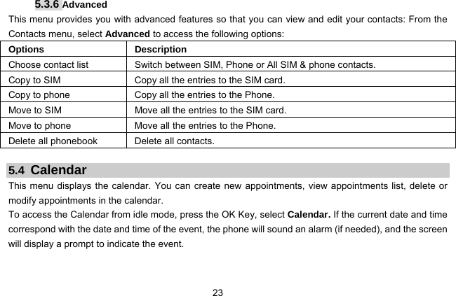  23   5.3.6 Advanced This menu provides you with advanced features so that you can view and edit your contacts: From the Contacts menu, select Advanced to access the following options: Options Description Choose contact list Switch between SIM, Phone or All SIM &amp; phone contacts. Copy to SIM Copy all the entries to the SIM card. Copy to phone Copy all the entries to the Phone. Move to SIM Move all the entries to the SIM card. Move to phone Move all the entries to the Phone. Delete all phonebook  Delete all contacts.  5.4  Calendar This menu displays the calendar. You can create new appointments, view appointments list, delete or modify appointments in the calendar.   To access the Calendar from idle mode, press the OK Key, select Calendar. If the current date and time correspond with the date and time of the event, the phone will sound an alarm (if needed), and the screen will display a prompt to indicate the event. 