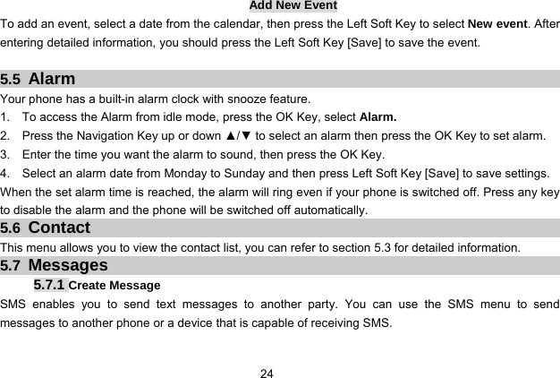  24   Add New Event To add an event, select a date from the calendar, then press the Left Soft Key to select New event. After entering detailed information, you should press the Left Soft Key [Save] to save the event.  5.5  Alarm Your phone has a built-in alarm clock with snooze feature.   1.    To access the Alarm from idle mode, press the OK Key, select Alarm. 2.    Press the Navigation Key up or down ▲/▼ to select an alarm then press the OK Key to set alarm. 3.    Enter the time you want the alarm to sound, then press the OK Key. 4.    Select an alarm date from Monday to Sunday and then press Left Soft Key [Save] to save settings. When the set alarm time is reached, the alarm will ring even if your phone is switched off. Press any key to disable the alarm and the phone will be switched off automatically. 5.6  Contact This menu allows you to view the contact list, you can refer to section 5.3 for detailed information. 5.7  Messages 5.7.1 Create Message SMS enables you to send text messages to another party. You can use the SMS menu to send messages to another phone or a device that is capable of receiving SMS. 