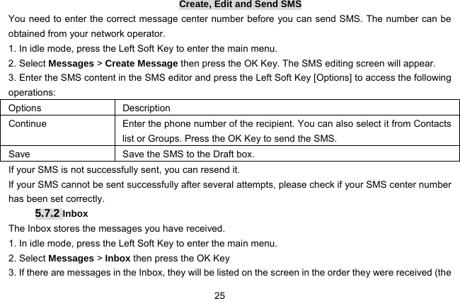  25   Create, Edit and Send SMS You need to enter the correct message center number before you can send SMS. The number can be obtained from your network operator. 1. In idle mode, press the Left Soft Key to enter the main menu. 2. Select Messages &gt; Create Message then press the OK Key. The SMS editing screen will appear. 3. Enter the SMS content in the SMS editor and press the Left Soft Key [Options] to access the following operations: Options Description Continue  Enter the phone number of the recipient. You can also select it from Contacts list or Groups. Press the OK Key to send the SMS. Save  Save the SMS to the Draft box. If your SMS is not successfully sent, you can resend it. If your SMS cannot be sent successfully after several attempts, please check if your SMS center number has been set correctly. 5.7.2 Inbox The Inbox stores the messages you have received. 1. In idle mode, press the Left Soft Key to enter the main menu. 2. Select Messages &gt; Inbox then press the OK Key 3. If there are messages in the Inbox, they will be listed on the screen in the order they were received (the 