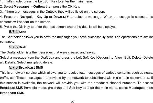  27   1. In idle mode, press the Left Soft Key to enter the main menu. 2. Select Messages &gt; Outbox then press the OK Key. 3. If there are messages in the Outbox, they will be listed on the screen. 4. Press the Navigation Key Up or Down▲/▼ to select a message. When a message is selected, its contents will appear on the screen.   5. Press the OK Key to enter the next screen where the details will be displayed. 5.7.4 Sent The Sent folder allows you to save the messages you have successfully sent. The operations are similar to Outbox. 5.7.5 Draft The Drafts folder lists the messages that were created and saved. Select a message from the Draft box and press the Left Soft Key [Options] to: View, Edit, Delete, Delete all, Details, Select multiple to delete.   5.7.6 Broadcast SMS This is a network service which allows you to receive text messages of various contents, such as news, traffic, etc. These messages are provided by the network to subscribers within a certain network area. If this service is available, the network will provide you with the broadcast channel numbers. To access Broadcast SMS from idle mode, press the Left Soft Key to enter the main menu, select Messages, then Broadcast SMS. 