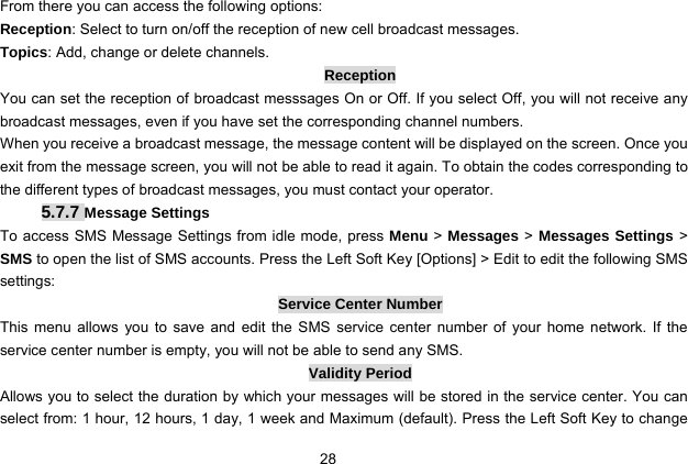  28   From there you can access the following options: Reception: Select to turn on/off the reception of new cell broadcast messages. Topics: Add, change or delete channels. Reception You can set the reception of broadcast messsages On or Off. If you select Off, you will not receive any broadcast messages, even if you have set the corresponding channel numbers. When you receive a broadcast message, the message content will be displayed on the screen. Once you exit from the message screen, you will not be able to read it again. To obtain the codes corresponding to the different types of broadcast messages, you must contact your operator. 5.7.7 Message Settings To access SMS Message Settings from idle mode, press Menu &gt; Messages &gt; Messages Settings &gt; SMS to open the list of SMS accounts. Press the Left Soft Key [Options] &gt; Edit to edit the following SMS settings: Service Center Number This menu allows you to save and edit the SMS service center number of your home network. If the service center number is empty, you will not be able to send any SMS. Validity Period Allows you to select the duration by which your messages will be stored in the service center. You can select from: 1 hour, 12 hours, 1 day, 1 week and Maximum (default). Press the Left Soft Key to change 