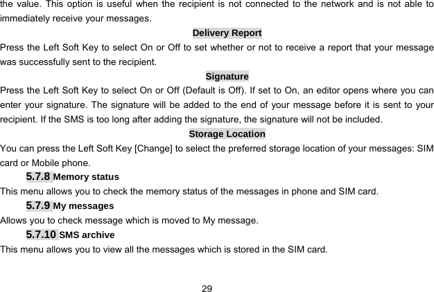  29   the value. This option is useful when the recipient is not connected to the network and is not able to immediately receive your messages.   Delivery Report Press the Left Soft Key to select On or Off to set whether or not to receive a report that your message was successfully sent to the recipient.   Signature Press the Left Soft Key to select On or Off (Default is Off). If set to On, an editor opens where you can enter your signature. The signature will be added to the end of your message before it is sent to your recipient. If the SMS is too long after adding the signature, the signature will not be included. Storage Location You can press the Left Soft Key [Change] to select the preferred storage location of your messages: SIM card or Mobile phone. 5.7.8 Memory status This menu allows you to check the memory status of the messages in phone and SIM card. 5.7.9 My messages Allows you to check message which is moved to My message. 5.7.10 SMS archive This menu allows you to view all the messages which is stored in the SIM card.  