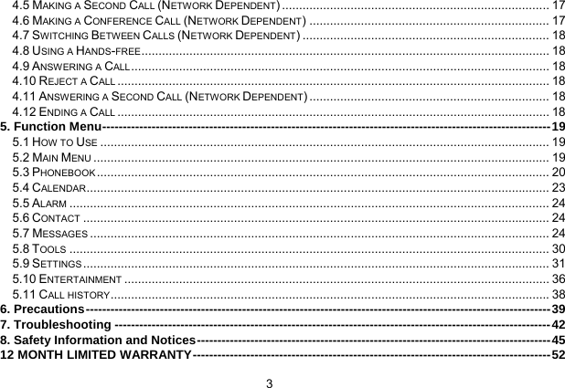  3   4.5 MAKING A SECOND CALL (NETWORK DEPENDENT) .............................................................................. 17 4.6 MAKING A CONFERENCE CALL (NETWORK DEPENDENT) ...................................................................... 17 4.7 SWITCHING BETWEEN CALLS (NETWORK DEPENDENT) ........................................................................ 18 4.8 USING A HANDS-FREE....................................................................................................................... 18 4.9 ANSWERING A CALL.......................................................................................................................... 18 4.10 REJECT A CALL .............................................................................................................................. 18 4.11 ANSWERING A SECOND CALL (NETWORK DEPENDENT) ...................................................................... 18 4.12 ENDING A CALL .............................................................................................................................. 18 5. Function Menu-------------------------------------------------------------------------------------------------------------19 5.1 HOW TO USE ................................................................................................................................... 19 5.2 MAIN MENU ..................................................................................................................................... 19 5.3 PHONEBOOK .................................................................................................................................... 20 5.4 CALENDAR....................................................................................................................................... 23 5.5 ALARM ............................................................................................................................................ 24 5.6 CONTACT ........................................................................................................................................ 24 5.7 MESSAGES ...................................................................................................................................... 24 5.8 TOOLS ............................................................................................................................................ 30 5.9 SETTINGS ........................................................................................................................................ 31 5.10 ENTERTAINMENT ............................................................................................................................ 36 5.11 CALL HISTORY................................................................................................................................38 6. Precautions-----------------------------------------------------------------------------------------------------------------39 7. Troubleshooting ----------------------------------------------------------------------------------------------------------42 8. Safety Information and Notices--------------------------------------------------------------------------------------45 12 MONTH LIMITED WARRANTY---------------------------------------------------------------------------------------52 