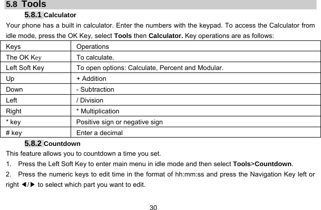  30   5.8  Tools 5.8.1 Calculator Your phone has a built in calculator. Enter the numbers with the keypad. To access the Calculator from idle mode, press the OK Key, select Tools then Calculator. Key operations are as follows: Keys Operations The OK Key To calculate. Left Soft Key  To open options: Calculate, Percent and Modular.   Up   + Addition Down - Subtraction Left / Division Right * Multiplication * key  Positive sign or negative sign # key  Enter a decimal 5.8.2 Countdown This feature allows you to countdown a time you set. 1.    Press the Left Soft Key to enter main menu in idle mode and then select Tools&gt;Countdown. 2.    Press the numeric keys to edit time in the format of hh:mm:ss and press the Navigation Key left or right ◀/▶ to select which part you want to edit. 