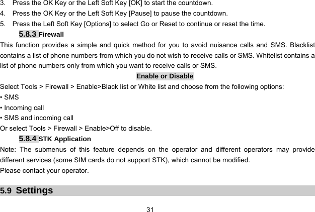  31   3.    Press the OK Key or the Left Soft Key [OK] to start the countdown. 4.    Press the OK Key or the Left Soft Key [Pause] to pause the countdown. 5.    Press the Left Soft Key [Options] to select Go or Reset to continue or reset the time.  5.8.3 Firewall This function provides a simple and quick method for you to avoid nuisance calls and SMS. Blacklist contains a list of phone numbers from which you do not wish to receive calls or SMS. Whitelist contains a list of phone numbers only from which you want to receive calls or SMS. Enable or Disable Select Tools &gt; Firewall &gt; Enable&gt;Black list or White list and choose from the following options: • SMS • Incoming call • SMS and incoming call Or select Tools &gt; Firewall &gt; Enable&gt;Off to disable. 5.8.4 STK Application Note: The submenus of this feature depends on the operator and different operators may provide different services (some SIM cards do not support STK), which cannot be modified. Please contact your operator.  5.9  Settings 