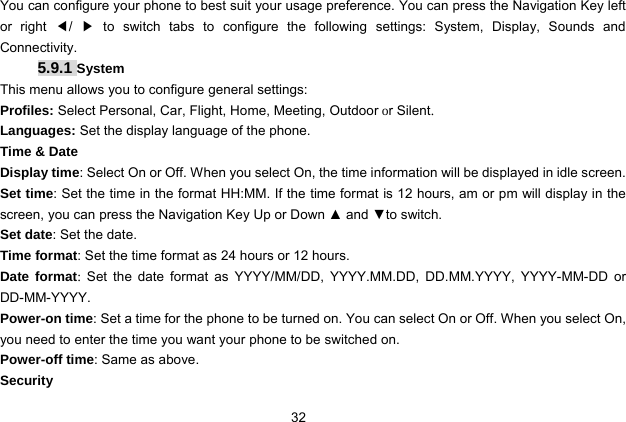  32   You can configure your phone to best suit your usage preference. You can press the Navigation Key left or right ◀/  ▶ to switch tabs to configure the following settings: System, Display, Sounds and Connectivity.   5.9.1 System This menu allows you to configure general settings: Profiles: Select Personal, Car, Flight, Home, Meeting, Outdoor or Silent. Languages: Set the display language of the phone. Time &amp; Date Display time: Select On or Off. When you select On, the time information will be displayed in idle screen. Set time: Set the time in the format HH:MM. If the time format is 12 hours, am or pm will display in the screen, you can press the Navigation Key Up or Down ▲ and ▼to switch. Set date: Set the date. Time format: Set the time format as 24 hours or 12 hours. Date format:  Set the date format as YYYY/MM/DD, YYYY.MM.DD, DD.MM.YYYY, YYYY-MM-DD or DD-MM-YYYY. Power-on time: Set a time for the phone to be turned on. You can select On or Off. When you select On, you need to enter the time you want your phone to be switched on. Power-off time: Same as above. Security 