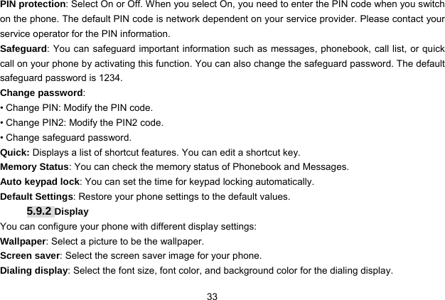  33   PIN protection: Select On or Off. When you select On, you need to enter the PIN code when you switch on the phone. The default PIN code is network dependent on your service provider. Please contact your service operator for the PIN information. Safeguard: You can safeguard important information such as messages, phonebook, call list, or quick call on your phone by activating this function. You can also change the safeguard password. The default safeguard password is 1234. Change password:  • Change PIN: Modify the PIN code. • Change PIN2: Modify the PIN2 code. • Change safeguard password. Quick: Displays a list of shortcut features. You can edit a shortcut key.   Memory Status: You can check the memory status of Phonebook and Messages.   Auto keypad lock: You can set the time for keypad locking automatically. Default Settings: Restore your phone settings to the default values.   5.9.2 Display You can configure your phone with different display settings: Wallpaper: Select a picture to be the wallpaper. Screen saver: Select the screen saver image for your phone. Dialing display: Select the font size, font color, and background color for the dialing display. 